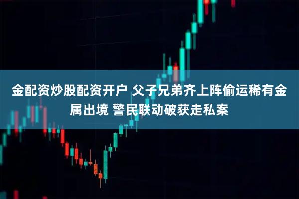 金配资炒股配资开户 父子兄弟齐上阵偷运稀有金属出境 警民联动破获走私案