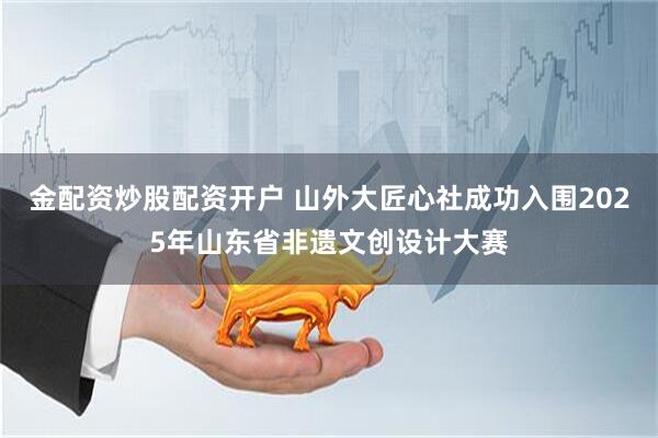 金配资炒股配资开户 山外大匠心社成功入围2025年山东省非遗文创设计大赛