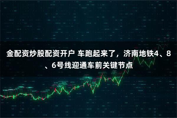 金配资炒股配资开户 车跑起来了，济南地铁4、8、6号线迎通车前关键节点