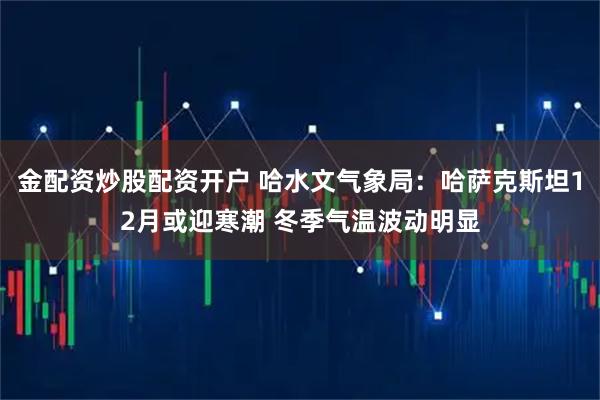 金配资炒股配资开户 哈水文气象局：哈萨克斯坦12月或迎寒潮 冬季气温波动明显