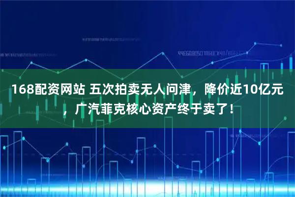 168配资网站 五次拍卖无人问津，降价近10亿元，广汽菲克核心资产终于卖了！