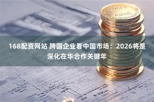 168配资网站 跨国企业看中国市场：2026将是深化在华合作关键年